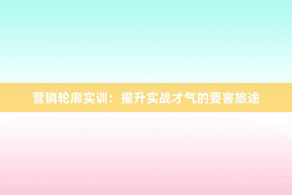营销轮廓实训：擢升实战才气的要害旅途